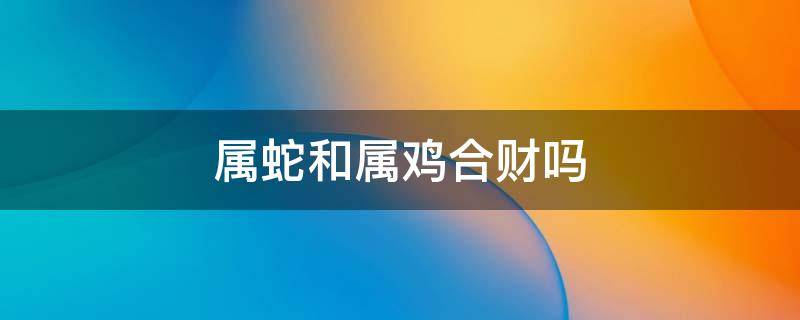 属蛇和属鸡合财吗（属蛇属鸡在一起合财吗）