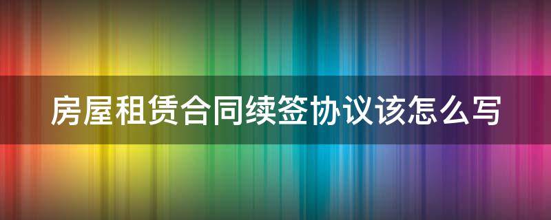 房屋租赁合同续签协议该怎么写（房屋租赁合同续签协议该怎么写才有效）