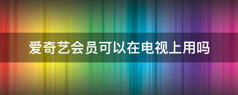 爱奇艺会员可以在电视上用吗（爱奇艺会员可以在电视上面用吗）