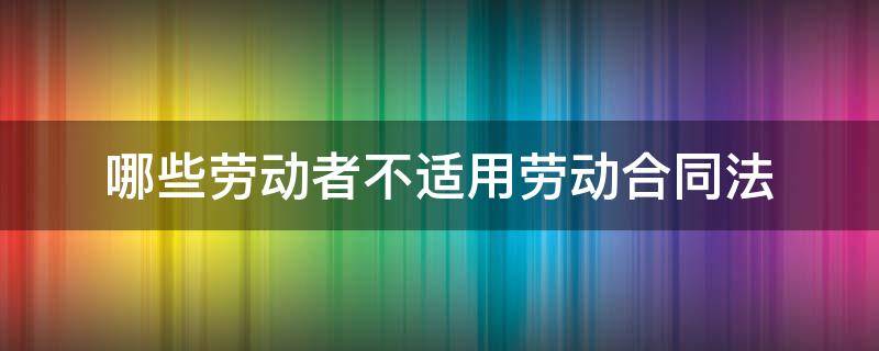哪些劳动者不适用劳动合同法（劳动合同为什么不适用合同法）
