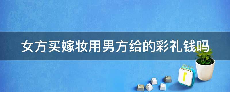 女方买嫁妆用男方给的彩礼钱吗（女方买嫁妆用男方给的彩礼钱吗合适吗）