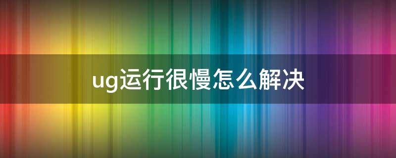 ug运行很慢怎么解决 ug运行慢解决方法