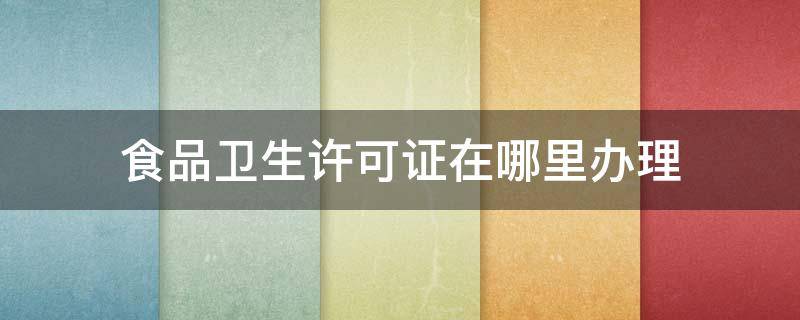 食品卫生许可证在哪里办理 食品安全证去哪里办理