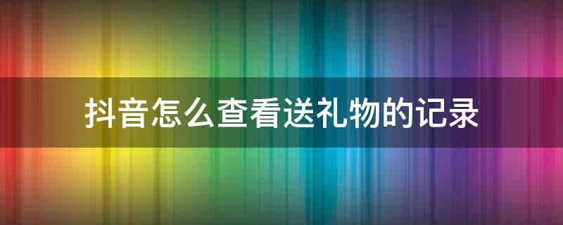 抖音怎么查看送礼物的记录（抖音怎么查询送礼物记录）