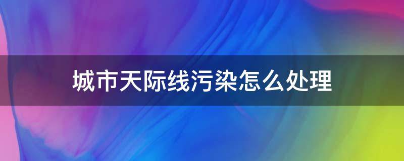 城市天际线污染怎么处理 城市天际线污染严重怎么办