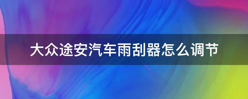 大众途安汽车雨刮器怎么调节 大众途安怎么换雨刮器