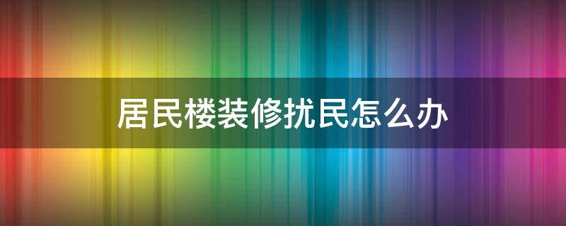 居民楼装修扰民怎么办 在居民楼装修怎样才算扰民