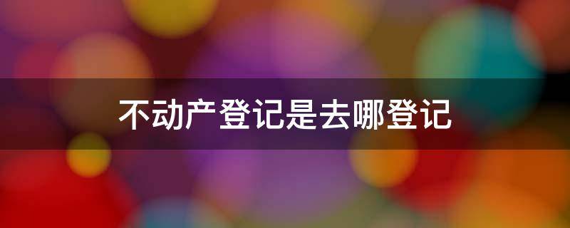 不动产登记是去哪登记 不动产登记处在哪