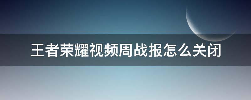 王者荣耀视频周战报怎么关闭 为什么王者视频周战报自己关闭