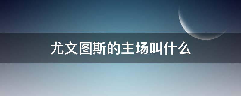 尤文图斯的主场叫什么（尤文图斯主球场）