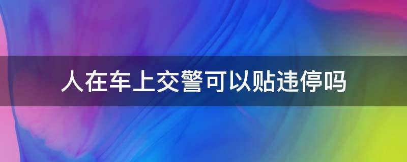 人在车上交警可以贴违停吗 人在车上交警可以贴违停吗如何申诉