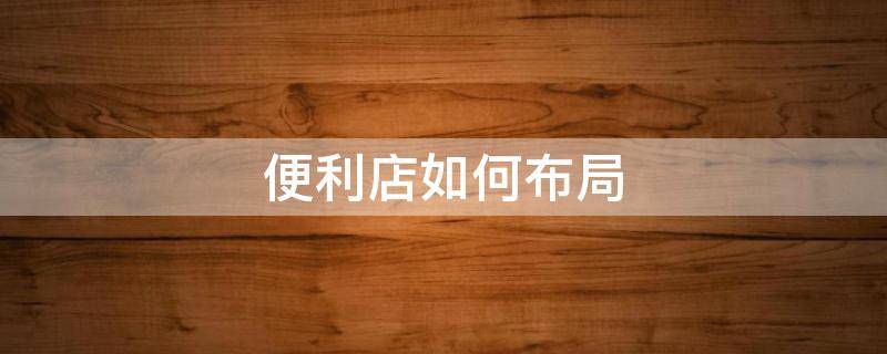 便利店如何布局（便利店怎么布局合理）