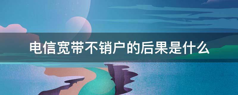 电信宽带不销户的后果是什么（宽带不销户有什么影响）