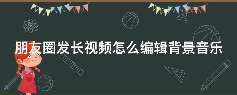 朋友圈发长视频怎么编辑背景音乐 微信朋友圈发视频怎么编辑音乐