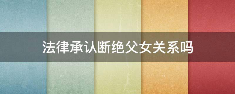 法律承认断绝父女关系吗（断绝父女关系犯法吗）