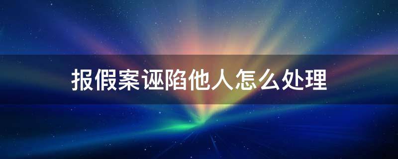 报假案诬陷他人怎么处理（诬告罪和报假案怎么判）
