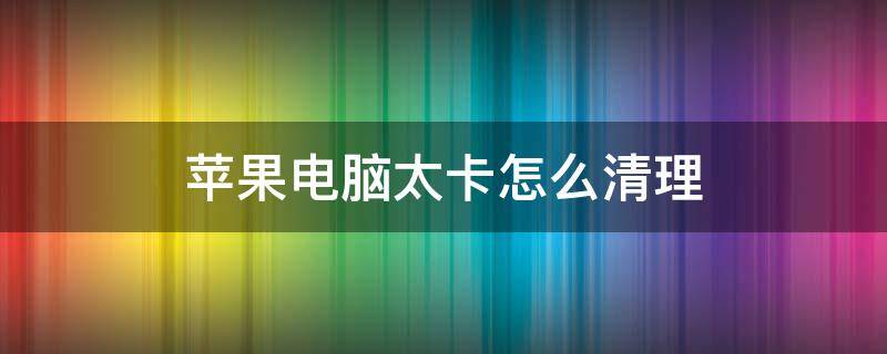 苹果电脑太卡怎么清理（苹果电脑太卡如何彻底清理）
