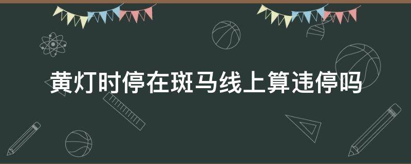 黄灯时停在斑马线上算违停吗 黄灯时停在斑马线上算违章吗