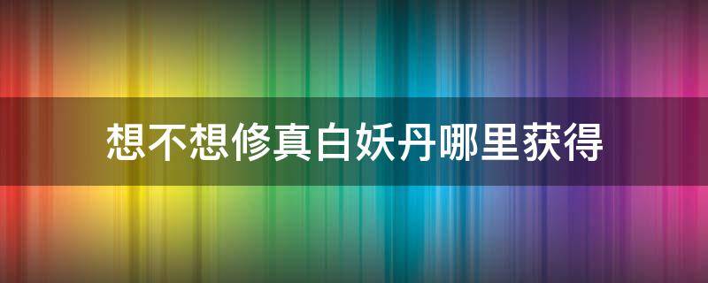 想不想修真白妖丹哪里获得 想不想修真白妖丹在哪获得