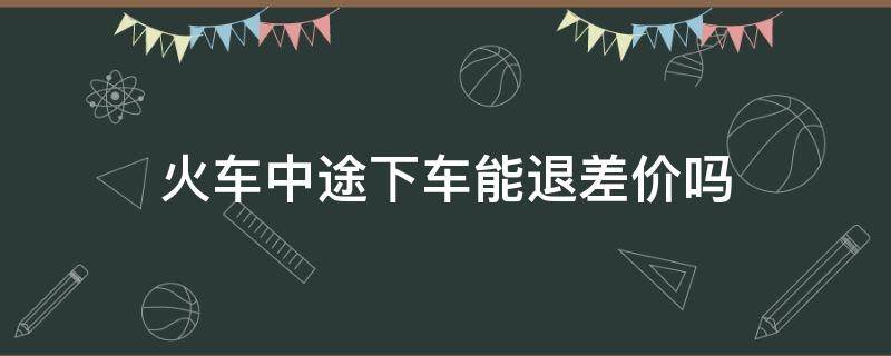 火车中途下车能退差价吗 高铁中途下车如何退差价