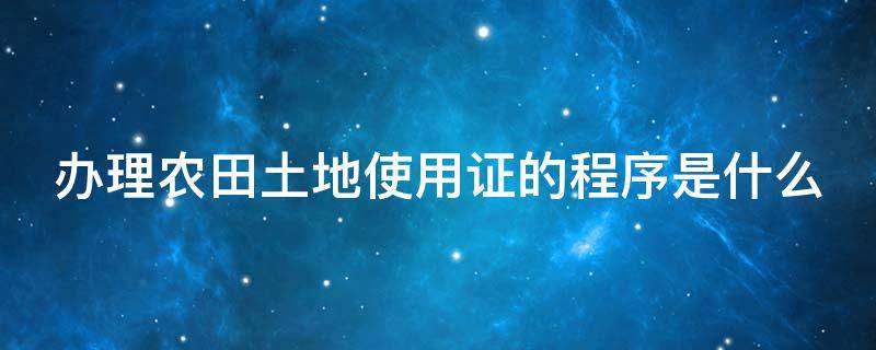 办理农田土地使用证的程序是什么（办理农田土地使用证的程序是什么呢）