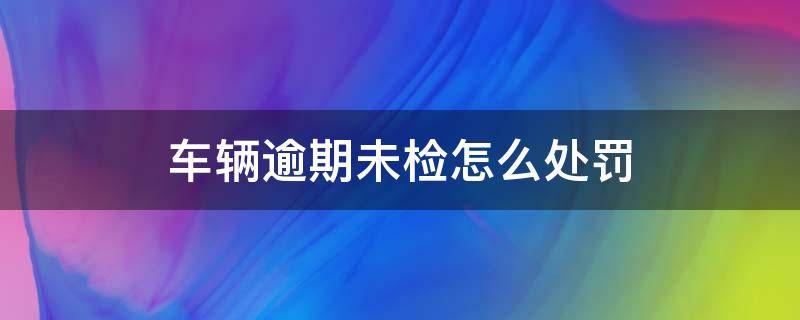 车辆逾期未检怎么处罚 疫情车辆逾期未检怎么处罚