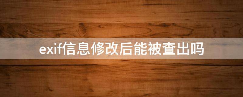 exif信息修改后能被查出吗 exif信息修改器改后还查得出来吗