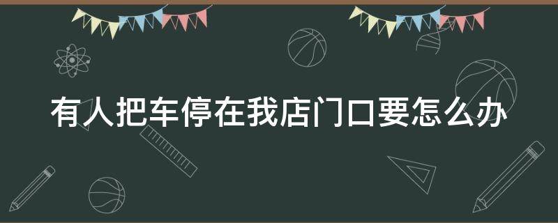 有人把车停在我店门口要怎么办 别人把车停在店铺门口怎么办打什么电话