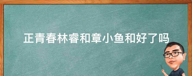 正青春林睿和章小鱼和好了吗 正青春林睿和章小鱼怎么了