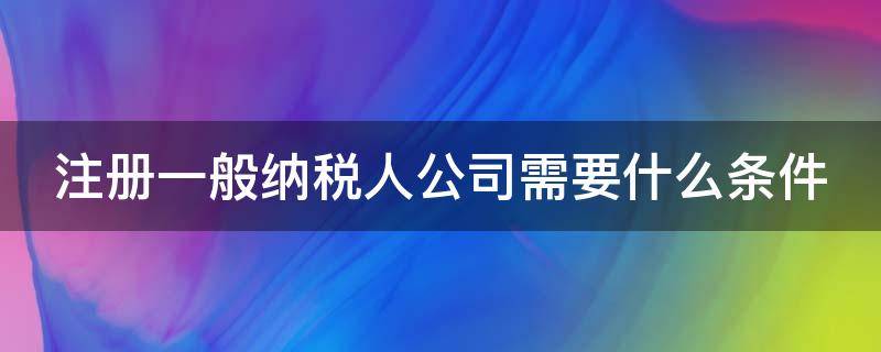 注册一般纳税人公司需要什么条件 注册一般纳税人公司需要哪些材料和流程