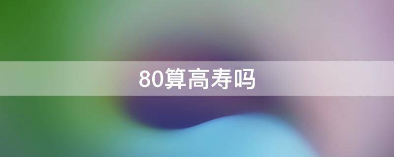 80算高寿吗（80算高寿命吗）