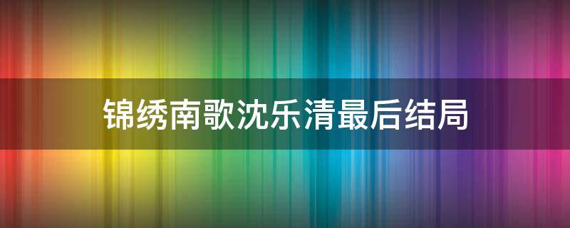 锦绣南歌沈乐清最后结局（锦绣南歌沈乐清结局）