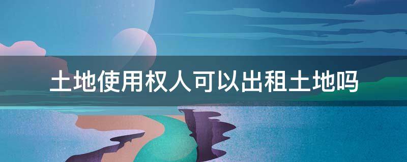 土地使用权人可以出租土地吗（土地使用权能不能出租）