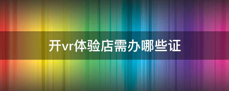 开vr体验店需办哪些证（vr店需要什么执照）