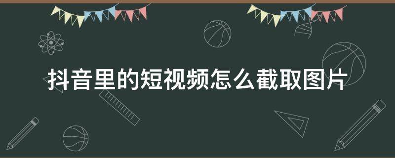 抖音里的短视频怎么截取图片（怎么从抖音短视频里截取相片）