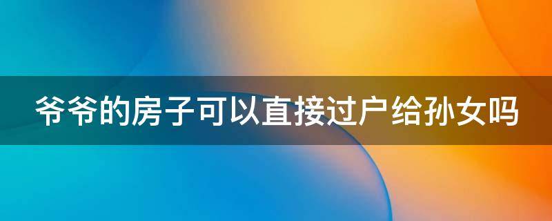 爷爷的房子可以直接过户给孙女吗 爷爷的房子可以转给孙子吗