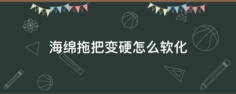 海绵拖把变硬怎么软化（海绵拖把的海绵怎么防止变硬）