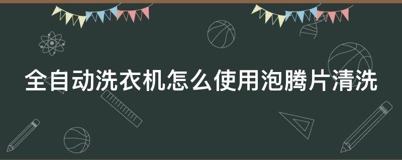 全自动洗衣机怎么使用泡腾片清洗（全自动洗衣机怎么使用泡腾片清洗视频）