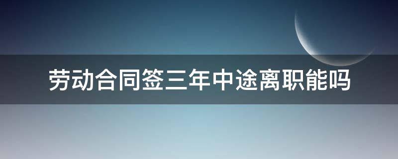 劳动合同签三年中途离职能吗 工作签了3年合同可以中途离职吗