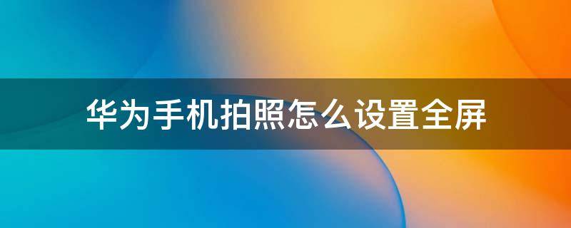 华为手机拍照怎么设置全屏 华为手机拍照如何设置全屏功能