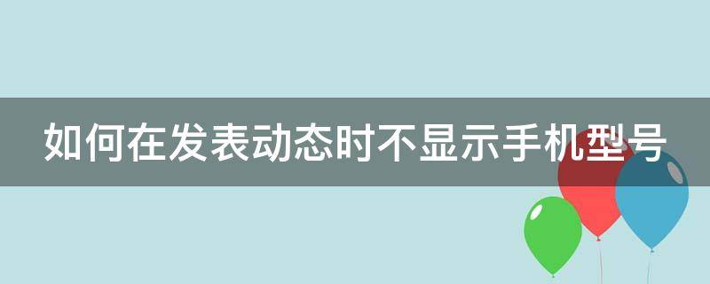 如何在发表动态时不显示手机型号 如何在发表动态时不显示手机型号信息