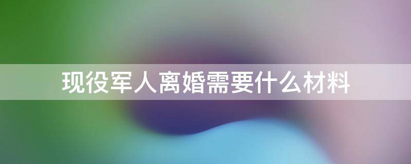 现役军人离婚需要什么材料（部队离婚需要什么材料）