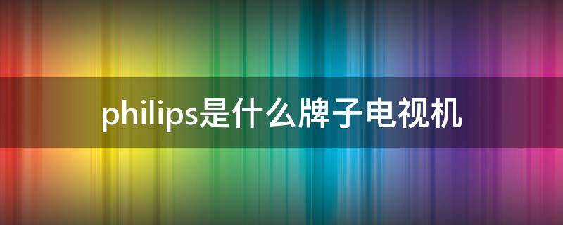 philips是什么牌子电视机（philips是什么牌子电视机怎么投屏）