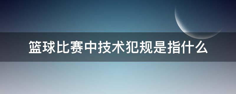 篮球比赛中技术犯规是指什么（篮球里的技术犯规是指什么）