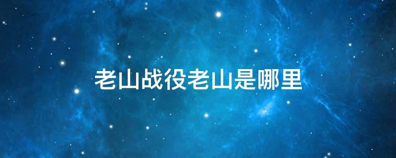 老山战役老山是哪里 老山战役是在哪里