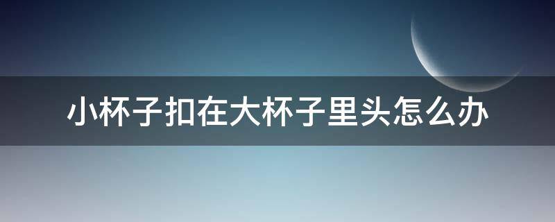 小杯子扣在大杯子里头怎么办 大杯子卡住小杯子,怎样才能拿出?