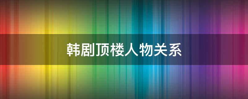 韩剧顶楼人物关系（韩剧顶楼人物关系图图解介绍）