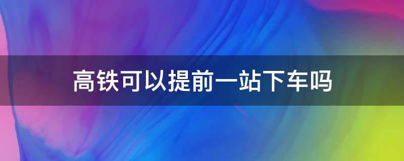 高铁可以提前一站下车吗（乘坐高铁可以提前一站下车吗）