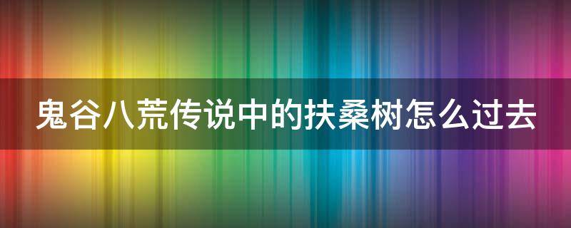 鬼谷八荒传说中的扶桑树怎么过去（鬼谷八荒 传说中的扶桑树）