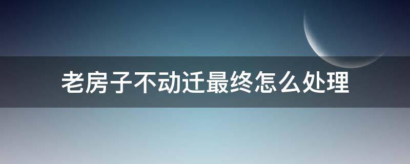 老房子不动迁最终怎么处理（老房子卖不掉又不动迁,怎么办）